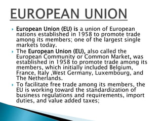  European Union (EU) is a union of European
nations established in 1958 to promote trade
among its members; one of the largest single
markets today.
 The European Union (EU), also called the
European Community or Common Market, was
established in 1958 to promote trade among its
members, which initially included Belgium,
France, Italy ,West Germany, Luxembourg, and
The Netherlands.
 To facilitate free trade among its members, the
EU is working toward the standardization of
business regulations and requirements, import
duties, and value added taxes;
 