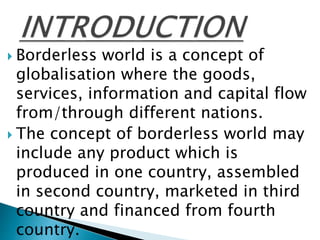  Borderless world is a concept of
globalisation where the goods,
services, information and capital flow
from/through different nations.
 The concept of borderless world may
include any product which is
produced in one country, assembled
in second country, marketed in third
country and financed from fourth
country.
 