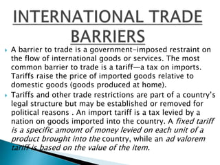  A barrier to trade is a government-imposed restraint on
the flow of international goods or services. The most
common barrier to trade is a tariff—a tax on imports.
Tariffs raise the price of imported goods relative to
domestic goods (goods produced at home).
 Tariffs and other trade restrictions are part of a country’s
legal structure but may be established or removed for
political reasons . An import tariff is a tax levied by a
nation on goods imported into the country. A fixed tariff
is a specific amount of money levied on each unit of a
product brought into the country, while an ad valorem
tariff is based on the value of the item.
 