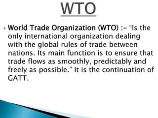  World Trade Organization (WTO) :- “Is the
only international organization dealing
with the global rules of trade between
nations. Its main function is to ensure that
trade flows as smoothly, predictably and
freely as possible.” It is the continuation of
GATT.
 