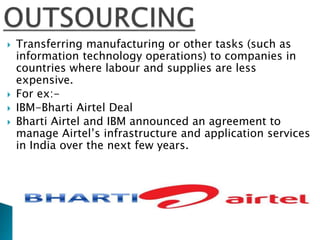  Transferring manufacturing or other tasks (such as
information technology operations) to companies in
countries where labour and supplies are less
expensive.
 For ex:-
 IBM-Bharti Airtel Deal
 Bharti Airtel and IBM announced an agreement to
manage Airtel’s infrastructure and application services
in India over the next few years.
 
