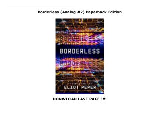 Borderless (Analog #2) Paperback Edition
DONWLOAD LAST PAGE !!!!
New Series Information is power, and whoever controls the feed rules the world in this all-too-plausible follow-up to the science fiction thriller Bandwidth.Exiled from Washington after a covert operation gone wrong, Diana is building a new life as a freelance spy, though her obsessive secrecy is driving away the few friends and allies she can count on. When she’s hired to investigate the world’s leading techno capitalist, she unknowingly accepts an assignment with a dark ulterior purpose. Navigating a labyrinth of cutouts and false fronts, Diana discovers a plot to nationalize the global feed.As tech and politics speed toward a catastrophic reckoning, Diana must reconcile the sins of her past with her dreams of tomorrow. How she deploys the secrets in her arsenal will shape the future of a planet on the brink of disaster. Doing the right thing means risking everything to change the rules of the game. But how much is freedom really worth?
 