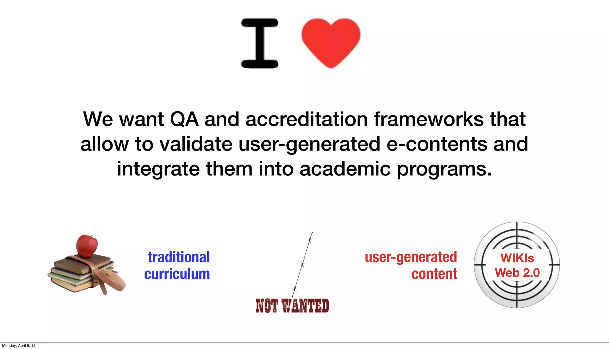 We want QA and accreditation frameworks that
                      allow to validate user-generated e-contents and
                          integrate them into academic programs.



                             traditional           user-generated    WIKIs
                            curriculum                    content   Web 2.0




Monday, April 9, 12
 