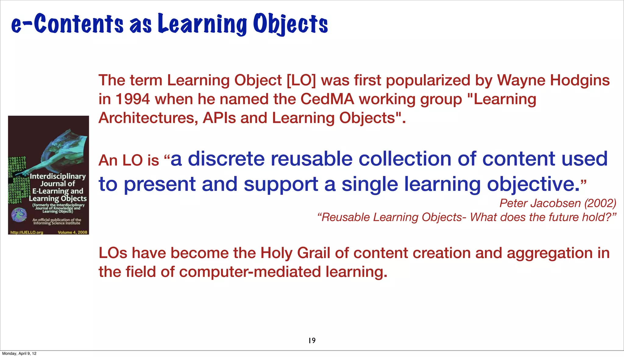 e-Contents as Learning Objects

                      The term Learning Object [LO] was ﬁrst popularized by Wayne Hodgins
                      in 1994 when he named the CedMA working group "Learning
                      Architectures, APIs and Learning Objects".

                      An LO is “a
                               discrete reusable collection of content used
                      to present and support a single learning objective.”
                                                                                        Peter Jacobsen (2002)
                                                       “Reusable Learning Objects- What does the future hold?”


                      LOs have become the Holy Grail of content creation and aggregation in
                      the ﬁeld of computer-mediated learning.



                                                  19
Monday, April 9, 12
 