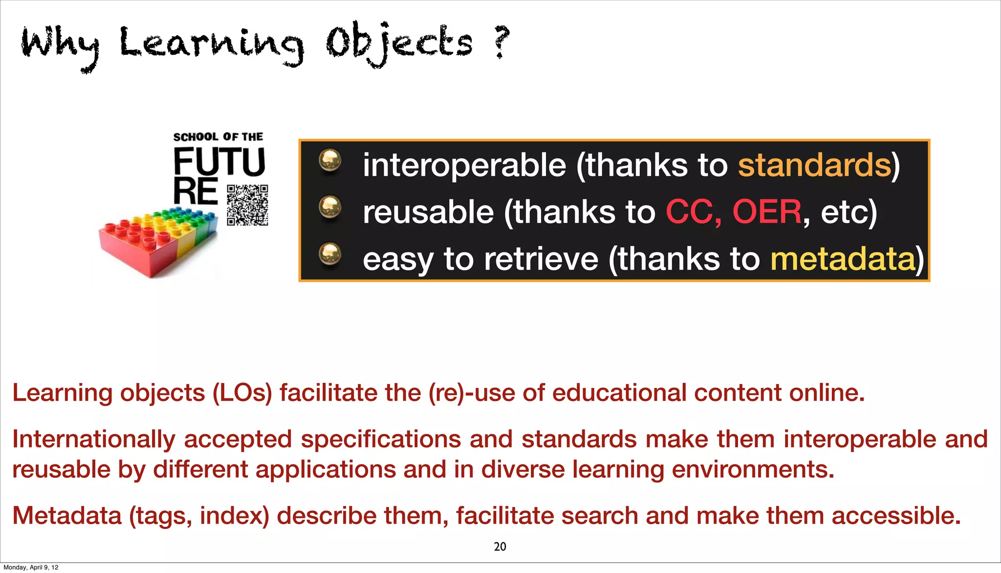 Why Learning Objects ?


                                 interoperable (thanks to standards)
                                 reusable (thanks to CC, OER, etc)
                                 easy to retrieve (thanks to metadata)


  Learning objects (LOs) facilitate the (re)-use of educational content online.
  Internationally accepted speciﬁcations and standards make them interoperable and
  reusable by different applications and in diverse learning environments.
  Metadata (tags, index) describe them, facilitate search and make them accessible.
                                             20
Monday, April 9, 12
 