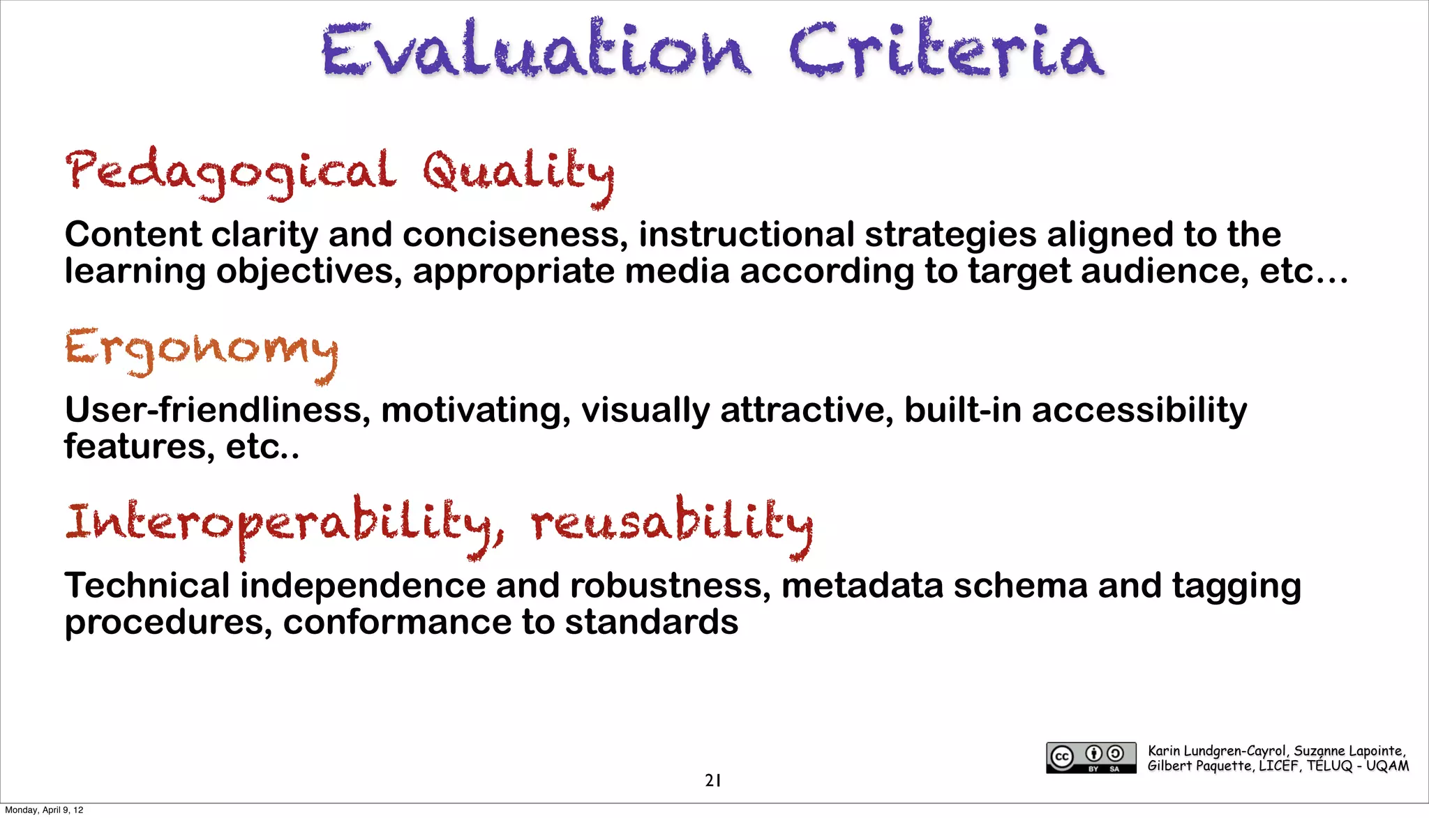 Evaluation Criteria
              Pedagogical Quality
              Content clarity and conciseness, instructional strategies aligned to the
              learning objectives, appropriate media according to target audience, etc…

              Ergonomy
              User-friendliness, motivating, visually attractive, built-in accessibility
              features, etc..

              Interoperability, reusability
              Technical independence and robustness, metadata schema and tagging
              procedures, conformance to standards


                                                                                 Karin Lundgren-Cayrol, Suzanne Lapointe,
                                                                                 Gilbert Paquette, LICEF, TÉLUQ - UQAM
                                                      21
Monday, April 9, 12
 