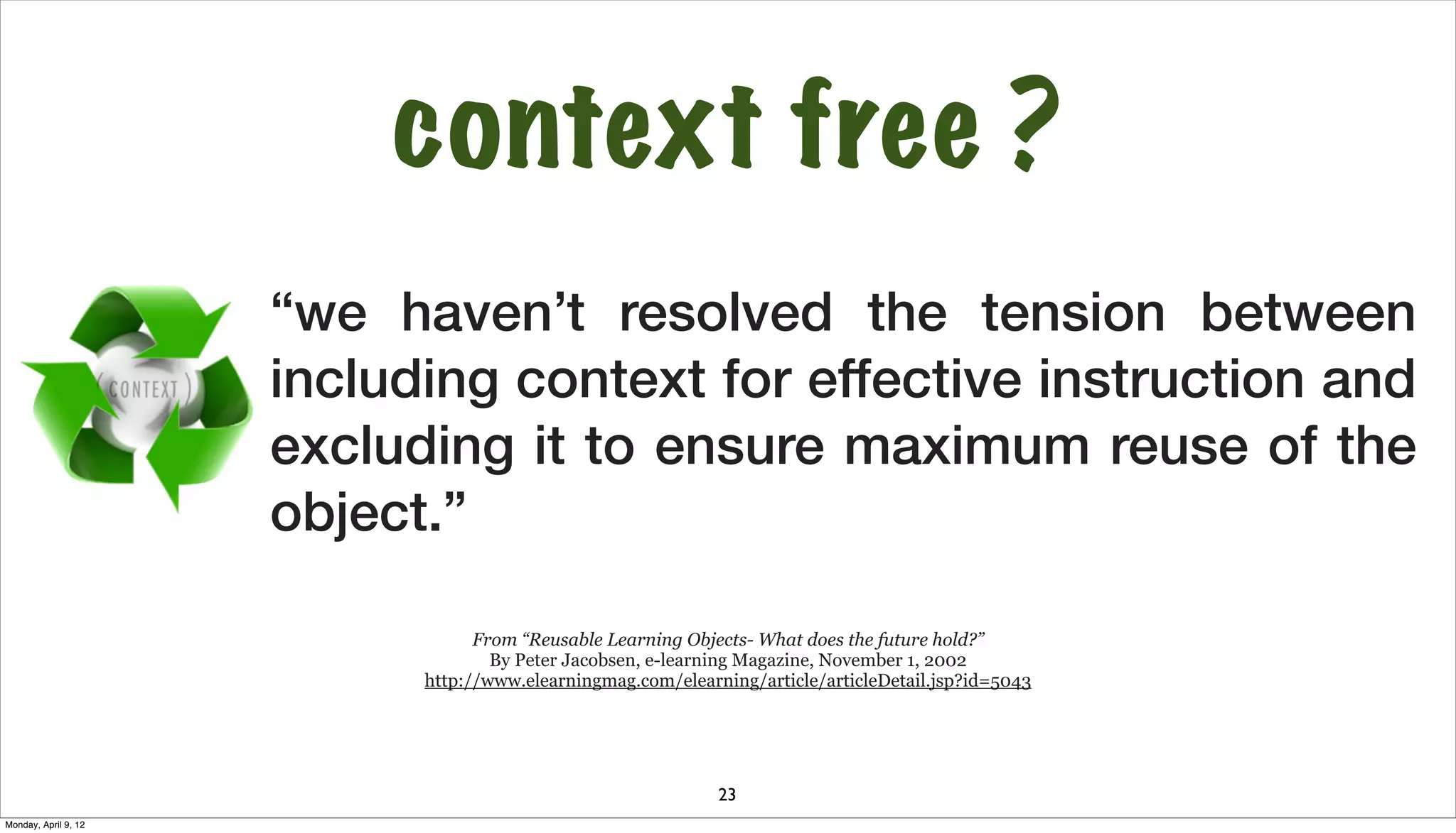 context free ?
                      “we haven’t resolved the tension between
                      including context for effective instruction and
                      excluding it to ensure maximum reuse of the
                      object.”

                                  From “Reusable Learning Objects- What does the future hold?”
                                    By Peter Jacobsen, e-learning Magazine, November 1, 2002
                            http://www.elearningmag.com/elearning/article/articleDetail.jsp?id=5043




                                                              23
Monday, April 9, 12
 