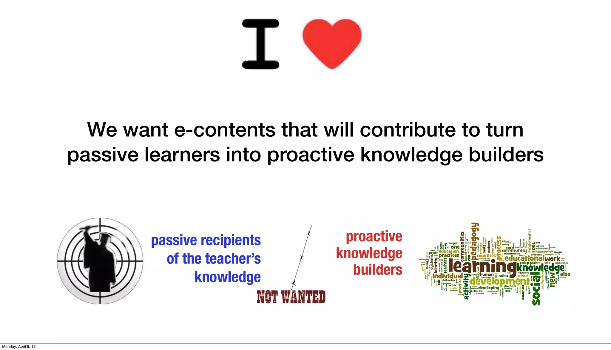 We want e-contents that will contribute to turn
                      passive learners into proactive knowledge builders



                              passive recipients    proactive
                                of the teacher’s   knowledge
                                     knowledge       builders



Monday, April 9, 12
 