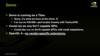 NVIDIA Corporation © 2013
Demo
Demo is running on a Titan.
Sorry, it’s what we have at the show. 
I’ve run on 430-680—perf scales linearly with Texture/FB.
Could run on any Dx11 capable GPU.
Could also run on Dx10 capable GPUs with small adaptations.
OpenGL 4—no vendor-specific extensions.
 