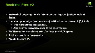 NVIDIA Corporation © 2013
Realtime Ptex v2
Instead of copying texels into a border region, just go look at
them.
Use clamp to edge (border color), with a border color of (0,0,0,0)
This makes those lookups fast.
Also lets you know how close to the edge you are
We’ll need to transform our UVs into their UV space
And accumulate the results
Waste factor? 0*.
 