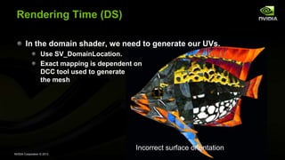 NVIDIA Corporation © 2013
Rendering Time (DS)
In the domain shader, we need to generate our UVs.
Use SV_DomainLocation.
Exact mapping is dependent on
DCC tool used to generate
the mesh
Incorrect surface orientation
 