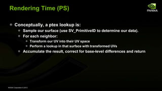 NVIDIA Corporation © 2013
Rendering Time (PS)
Conceptually, a ptex lookup is:
Sample our surface (use SV_PrimitiveID to determine our data).
For each neighbor:
Transform our UV into their UV space
Perform a lookup in that surface with transformed UVs
Accumulate the result, correct for base-level differences and return
 