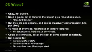 NVIDIA Corporation © 2013
0% Waste?
Okay, not quite 0.
Need a global set of textures that match ptex resolutions used.
“Standard Candles”
But they are one-channel, and can be massively compressed (4 bits
per pixel)
<5 megs of overhead, regardless of texture footprint
For actual games, more like 1K of overhead.
Could be eliminated, but at the cost of some shader complexity.
Not needed for:
Textures without alpha
Textures used for Normal Maps
Textures less than 32 bytes per pixel
 