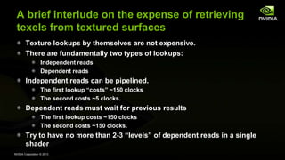 NVIDIA Corporation © 2013
A brief interlude on the expense of retrieving
texels from textured surfaces
Texture lookups by themselves are not expensive.
There are fundamentally two types of lookups:
Independent reads
Dependent reads
Independent reads can be pipelined.
The first lookup “costs” ~150 clocks
The second costs ~5 clocks.
Dependent reads must wait for previous results
The first lookup costs ~150 clocks
The second costs ~150 clocks.
Try to have no more than 2-3 “levels” of dependent reads in a single
shader
 