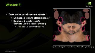 NVIDIA Corporation © 2013
Wasted?!
Two sources of texture waste:
Unmapped texture storage (major)
Duplicated texels to help
alleviate visible seams (minor)
This cannot eliminate seams.
http://www.boogotti.com/root/images/face/dffuse_texture.jpg
 