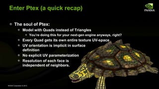 NVIDIA Corporation © 2013
Enter Ptex (a quick recap)
The soul of Ptex:
Model with Quads instead of Triangles
You’re doing this for your next-gen engine anyways, right?
Every Quad gets its own entire texture UV-space
UV orientation is implicit in surface
definition
No explicit UV parameterization
Resolution of each face is
independent of neighbors.
 