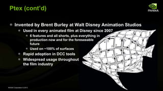 NVIDIA Corporation © 2013
Ptex (cont’d)
Invented by Brent Burley at Walt Disney Animation Studios
Used in every animated film at Disney since 2007
6 features and all shorts, plus everything in
production now and for the foreseeable
future
Used on ~100% of surfaces
Rapid adoption in DCC tools
Widespread usage throughout
the film industry
 