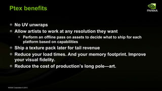 NVIDIA Corporation © 2013
Ptex benefits
No UV unwraps
Allow artists to work at any resolution they want
Perform an offline pass on assets to decide what to ship for each
platform based on capabilities
Ship a texture pack later for tail revenue
Reduce your load times. And your memory footprint. Improve
your visual fidelity.
Reduce the cost of production’s long pole—art.
 