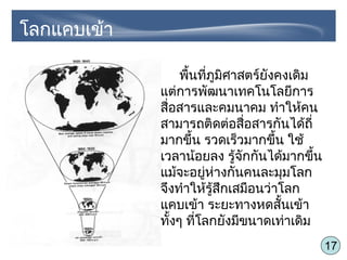 17
พื้นที่ภูมิศาสตร์ยังคงเดิม
แต่การพัฒนาเทคโนโลยีการ
สื่อสารและคมนาคม ทำาให้คน
สามารถติดต่อสื่อสารกันได้ถี่
มากขึ้น รวดเร็วมากขึ้น ใช้
เวลาน้อยลง รู้จักกันได้มากขึ้น
แม้จะอยู่ห่างกันคนละมุมโลก
จึงทำาให้รู้สึกเสมือนว่าโลก
แคบเข้า ระยะทางหดสั้นเข้า
ทั้งๆ ที่โลกยังมีขนาดเท่าเดิม
โลกแคบเข้า
 