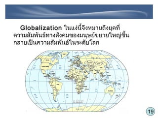 19
Globalization ในแง่นี้จึงหมายถึงยุคที่
ความสัมพันธ์ทางสังคมของมนุษย์ขยายใหญ่ขึ้น
กลายเป็นความสัมพันธ์ในระดับโลก
 