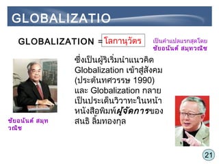 21
โลกานุวัตรGLOBALIZATION = เป็นคำาแปลแรกสุดโดย
ชัยอนันต์ สมุทวณิช
ซึ่งเป็นผู้ริเริ่มนำาแนวคิด
Globalization เข้าสู่สังคม
(ประต้นทศวรรษ 1990)
และ Globalization กลาย
เป็นประเด็นวิวาทะในหน้า
หนังสือพิมพ์ผู้จัดการของ
สนธิ ลิ้มทองกุลชัยอนันต์ สมุท
วณิช
GLOBALIZATIO
N
 