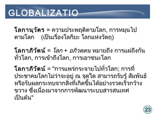 23
โลกานุวัตร = ความประพฤติตามโลก, การหมุนไป
ตามโลก (เป็นเรื่องโลกียะ โลกแห่งวัตถุ)
โลกาภิวัตน์ = โลก + อภิวตฺตน หมายถึง การแผ่ถึงกัน
ทั่วโลก, การเข้าถึงโลก, การเอาชนะโลก
โลกาภิวัตน์ = "การแพร่กระจายไปทั่วโลก; การที่
ประชาคมโลกไม่ว่าจะอยู่ ณ จุดใด สามารถรับรู้ สัมพันธ์
หรือรับผลกระทบจากสิ่งที่เกิดขึ้นได้อย่างรวดเร็วกว้าง
ขวาง ซึ่งเนื่องมาจากการพัฒนาระบบสารสนเทศ
เป็นต้น"
GLOBALIZATIO
N
 