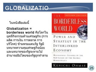 25
ในหนังสือเล่มนี้
Globalization =
borderless world คือโลกใน
ยุคที่กิจกรรมด้านเศรษฐกิจ (การ
ผลิต การเงิน การตลาด การ
บริโภค) ข้ามพรมแดนรัฐ รัฐมี
บทบาทความคุมเศรษฐกิจน้อย
และบทบาทของรัฐจะหายไป
อำานาจอธิปไตยของรัฐถูกทำาลาย
GLOBALIZATIO
N
 
