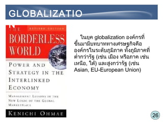 26
ในยุค globalization องค์กรที่
ขึ้นมามีบทบาททางเศรษฐกิจคือ
องค์กรในระดับภูมิภาค ทั้งภูมิภาคที่
ตำ่ากว่ารัฐ (เช่น เมือง หรือภาค เช่น
เหนือ, ใต้) และสูงกว่ารัฐ (เช่น
Asian, EU-European Union)
GLOBALIZATIO
N
 