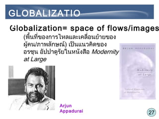 27
Globalization= space of flows/images
Arjun
Appadurai
(พื้นที่ของการไหลและเคลื่อนย้ายของ
ผู้คน/ภาพลักษณ์) เป็นแนวคิดของ
อรชุน อัปปาดูรัยในหนังสือ Modernity
at Large
GLOBALIZATIO
N
 