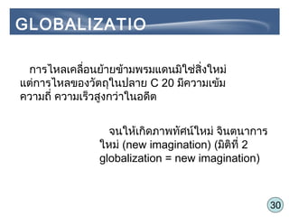 30
การไหลเคลื่อนย้ายข้ามพรมแดนมิใช่สิ่งใหม่
แต่การไหลของวัตถุในปลาย C 20 มีความเข้ม
ความถี่ ความเร็วสูงกว่าในอดีต
จนให้เกิดภาพทัศน์ใหม่ จินตนาการ
ใหม่ (new imagination) (มิติที่ 2
globalization = new imagination)
GLOBALIZATIO
N
 