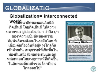 33
GLOBALIZATIO
NGlobalization= interconnected
worldเป็นแนวคิดของแอนโทนีย์
กิดเด็นส์ โดยกิดเด็นส์ ให้ความ
หมายของ globalization ว่าคือ ยุค
ของ“ความเข้มข้นของความ
สัมพันธ์ทางสังคมในระดับโลก ที่
เชื่อมต่อท้องถิ่นที่อยู่ห่างไกลกัน
เข้าด้วยกัน เหตุการณ์ที่เกิดขึ้นใน
ท้องถิ่นหนึ่งส่งผลกระทบและถูก
หล่อหลอมโดยเหตุการณ์ที่เกิดขึ้น
ในอีกท้องถิ่นหนึ่งของโลกที่ห่าง
ไกลออกไป”
 