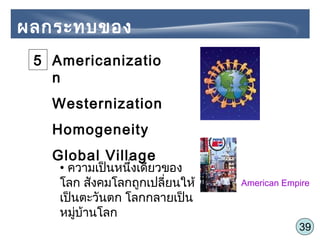 39
ผลกระทบของ
Globalization
Americanizatio
n
Westernization
Homogeneity
Global Village
American Empire
• ความเป็นหนึ่งเดียวของ
โลก สังคมโลกถูกเปลี่ยนให้
เป็นตะวันตก โลกกลายเป็น
หมู่บ้านโลก
5
 