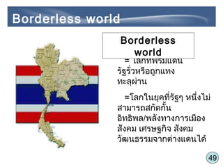 49
= โลกที่พรมแดน
รัฐรั่วหรือถูกแทง
ทะลุผ่าน
=โลกในยุคที่รัฐๆ หนึ่งไม่
สามารถสกัดกั้น
อิทธิพล/พลังทางการเมือง
สังคม เศรษฐกิจ สังคม
วัฒนธรรมจากต่างแดนได้
Borderless world
Borderless
world
 