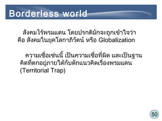 50
สังคมไร้พรมแดน โดยปรกติมักจะถูกเข้าใจว่า
คือ สังคมในยุคโลกาภิวัตน์ หรือ Globalization
ความเชื่อเช่นนี้ เป็นความเชื่อที่ผิด และเป็นฐาน
คิดที่ตกอยู่ภายใต้กับดักแนวคิดเรื่องพรมแดน
(Territorial Trap)
Borderless world
 