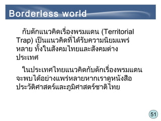 51
กับดักแนวคิดเรื่องพรมแดน (Territorial
Trap) เป็นแนวคิดที่ได้รับความนิยมแพร่
หลาย ทั้งในสังคมไทยและสังคมต่าง
ประเทศ
ในประเทศไทยแนวคิดกับดักเรื่องพรมแดน
จะพบได้อย่างแพร่หลายหากเราดูหนังสือ
ประวัติศาสตร์และภูมิศาสตร์ชาติไทย
Borderless world
 