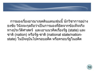 59
การมองเรื่องอาณาเขตดินแดนเช่นนี้ นักวิชาการอย่าง
ธงชัย วินิจจะกุลถือว่าเป็นการมองที่ผิดจากข้อเท็จจริง
ทางประวัติศาสตร์ และเอาแนวคิดเรื่องรัฐ (state) และ
ชาติ (nation) หรือรัฐ-ชาติ (national state/nation-
state) ในปัจจุบันไปครอบอดีต หรือครอบรัฐในอดีต
 