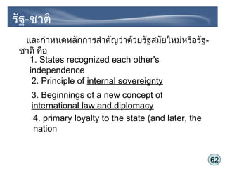 62
และกำาหนดหลักการสำาคัญว่าด้วยรัฐสมัยใหม่หรือรัฐ-
ชาติ คือ
1. States recognized each other's
independence
2. Principle of internal sovereignty
3. Beginnings of a new concept of
international law and diplomacy
4. primary loyalty to the state (and later, the
nation
รัฐ-ชาติ
 