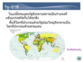 66
รัฐ-ชาติ
ในแง่นี้พรมแดนรัฐจึงกลายสภาพเป็นกำาแพงที่
แข็งแกร่งสกัดกั้นได้ทุกสิ่ง
พื้นที่โลกที่ประกอบด้วยรัฐน้อยใหญ่จึงกลายเป็น
โลกที่ประกอบด้วยพรมแดน
โลกคือสังคมรัฐ
 