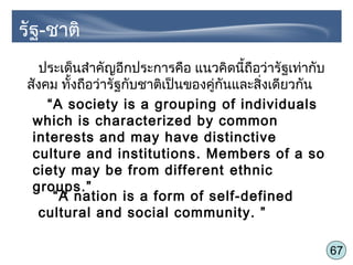 67
ประเด็นสำาคัญอีกประการคือ แนวคิดนี้ถือว่ารัฐเท่ากับ
สังคม ทั้งถือว่ารัฐกับชาติเป็นของคู่กันและสิ่งเดียวกัน
“A society is a grouping of individuals
which is characterized by common
interests and may have distinctive
culture and institutions. Members of a so
ciety may be from different ethnic
groups.”
“A nation is a form of self-defined
cultural and social community. ”
รัฐ-ชาติ
 