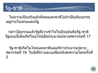 68
รัฐ-ชาติ
ในความเป็นจริงแล้วสังคมและชาติไม่จำาเป็นต้องบรรจุ
อยู่ภายในพรมแดนรัฐ
กล่าวโดยรวมแล้วรัฐที่เราเข้าใจในปัจจุบันคือรัฐ-ชาติ
รัฐแบบนี้เพิ่งเกิดในยุโรปเมื่อประมาณปลายศตวรรษที่ 17
รัฐ-ชาติเกิดในไทยและลาตินอเมริกาประมาณปลาย
ศตวรรษที่ 19 ในอัฟริกาและเอเชียหลังสงครามโลกครั้งที่
2
 