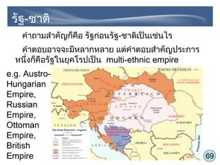 69
คำาถามสำาคัญก็คือ รัฐก่อนรัฐ-ชาติเป็นเช่นไร
คำาตอบอาจจะมีหลากหลาย แต่คำาตอบสำาคัญประการ
หนึ่งก็คือรัฐในยุคโรปเป็น multi-ethnic empire
e.g. Austro-
Hungarian
Empire,
Russian
Empire,
Ottoman
Empire,
British
Empire
รัฐ-ชาติ
 