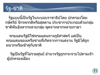 71
รัฐแบบนี้เป็นรัฐในระบอบราชาธิปไตย ปกครองโดย
กษัตริย์ จักรพรรดิหรือสุลตาน ประชากรประกอบด้วยกลุ่ม
ชาติพันธุ์หลากหลายกลุ่ม พูดจาหลากหลายภาษา
พรมแดนรัฐมิใช่พรมแดนทางภูมิศาสตร์ แต่เป็น
พรมแดนของเครือข่ายที่เกิดจากการแต่งาน รัฐมิได้ถูก
ผนวกหรือเข้าคู่กับชาติ
รัฐเป็นรัฐที่ไม่รวมศูนย์ อำานาจรัฐถูกกระจายไปตามเจ้า
ผู้ปกครองเมือง
รัฐ-ชาติ
 