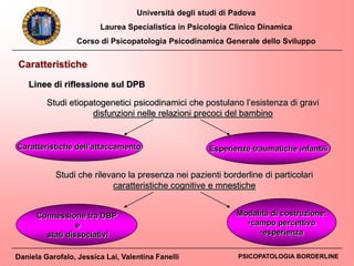 Università degli studi di Padova
Laurea Specialistica in Psicologia Clinico Dinamica
Corso di Psicopatologia Psicodinamica Generale dello Sviluppo
Daniela Garofalo, Jessica Lai, Valentina Fanelli PSICOPATOLOGIA BORDERLINE
Studi etiopatogenetici psicodinamici che postulano l’esistenza di gravi
disfunzioni nelle relazioni precoci del bambino
Caratteristiche dell’attaccamento Esperienze traumatiche infantili
Connessione tra DBP
e
stati dissociativi
Modalità di costruzione:
•campo percettivo
•esperienza
Studi che rilevano la presenza nei pazienti borderline di particolari
caratteristiche cognitive e mnestiche
Caratteristiche
Linee di riflessione sul DPB
 