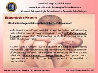 Università degli studi di Padova
Laurea Specialistica in Psicologia Clinico Dinamica
Corso di Psicopatologia Psicodinamica Generale dello Sviluppo
Daniela Garofalo, Jessica Lai, Valentina Fanelli PSICOPATOLOGIA BORDERLINE
 Si riscontrano nell’anamnesi dei pazienti borderline delle alterazioni
delle relazioni precoci caregiver-bambino e degli stili d’attaccamento
insicuri (Ludolph et al., 1990; Goldman et al., 1993; Bezirganian et al.,
1993; Gunderson, 1996).
Etiopatologia e Ricerche
Studi etiopatogenetici: caratteristiche dell’attacamento
 Liotti(1999) e Grissini (2001) ipotizzano che tutte le caratteristiche
nucleari del DPB (rappresentazioni contraddittorie, reattività particolari
all’abbandono, difficoltà nel modulare le emozioni) derivino da una
relazione d’attaccamento disorganizzato che porta verso
rappresentazioni del Sé con l’altro molteplici, incompatibili e
contraddittorie.
 