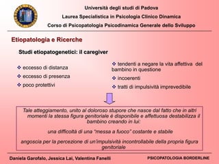Università degli studi di Padova
Laurea Specialistica in Psicologia Clinico Dinamica
Corso di Psicopatologia Psicodinamica Generale dello Sviluppo
Daniela Garofalo, Jessica Lai, Valentina Fanelli PSICOPATOLOGIA BORDERLINE
Tale atteggiamento, unito al doloroso stupore che nasce dal fatto che in altri
momenti la stessa figura genitoriale è disponibile e affettuosa destabilizza il
bambino creando in lui:
una difficoltà di una “messa a fuoco” costante e stabile
angoscia per la percezione di un’impulsività incontrollabile della propria figura
genitoriale
Etiopatologia e Ricerche
Studi etiopatogenetici: il caregiver
 eccesso di distanza
 eccesso di presenza
 poco protettivi
 tendenti a negare la vita affettiva del
bambino in questione
 incoerenti
 tratti di impulsività imprevedibile
 