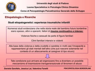Università degli studi di Padova
Laurea Specialistica in Psicologia Clinico Dinamica
Corso di Psicopatologia Psicodinamica Generale dello Sviluppo
Daniela Garofalo, Jessica Lai, Valentina Fanelli PSICOPATOLOGIA BORDERLINE
Numerosi studi evidenziano che nella storia reale del bambino futuro borderline
siano spesso, attivi e operanti, fattori di trauma continuativo e intenso:
Violenze fisiche o sessuali da parte di figure familiari
Climi familiari intensivi e violenti
Alla base della violenza e della crudeltà ci sarebbe in molti casi l’incapacità a
rappresentarsi gli stati mentali dell’altro (che può nascere solamente nel
contesto di un attaccamento al caregiver di tipo sicuro)
Etiopatologia e Ricerche
Studi etiopatogenetici: esperienze traumatiche infantili
Tale condizione può arrivare ad organizzarsi fino a diventare un possibile
meccanismo di trasmissione transgenerazionale di fenomeni di abuso
 