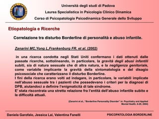 Università degli studi di Padova
Laurea Specialistica in Psicologia Clinico Dinamica
Corso di Psicopatologia Psicodinamica Generale dello Sviluppo
Daniela Garofalo, Jessica Lai, Valentina Fanelli PSICOPATOLOGIA BORDERLINE
Etiopatologia e Ricerche
Zanarini MC,Yong L,Frankenburg FR. et al. (2002)
in una ricerca condotta negli Stati Uniti confermano i dati ottenuti dalle
passate ricerche, sottolineando, in particolare, la gravità degli abusi infantili
subìti, sia di natura sessuale che di altra natura, e la negligenza genitoriale,
come variabile implicante la gravità della sintomatologia e del disagio
psicosociale che caratterizzano il disturbo Borderline.
I fini della ricerca erano volti ad indagare, in particolare, le variabili implicate
nell’abuso sessuale tra i pazienti che possedevano i criteri per la diagnosi di
DPB, aiutandoci a definire l’enigmaticità di tale sindrome.
E’ stata riscontrata una stretta relazione fra l’entità dell’abuso infantile subìto e
le difficoltà attuali.
Correlazione tra disturbo Borderline di personalità e abuso infantile.
(Zanarini et al., “Borderline Personality Disorder” in: Psychiatry and Applied
Mental Health, 6-29, 2004)
 