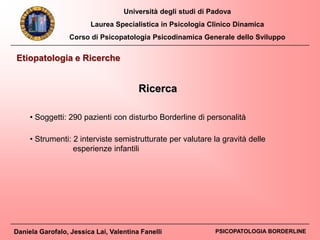 Università degli studi di Padova
Laurea Specialistica in Psicologia Clinico Dinamica
Corso di Psicopatologia Psicodinamica Generale dello Sviluppo
Daniela Garofalo, Jessica Lai, Valentina Fanelli PSICOPATOLOGIA BORDERLINE
Etiopatologia e Ricerche
Ricerca
• Soggetti: 290 pazienti con disturbo Borderline di personalità
• Strumenti: 2 interviste semistrutturate per valutare la gravità delle
esperienze infantili
 