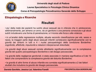 Università degli studi di Padova
Laurea Specialistica in Psicologia Clinico Dinamica
Corso di Psicopatologia Psicodinamica Generale dello Sviluppo
Daniela Garofalo, Jessica Lai, Valentina Fanelli PSICOPATOLOGIA BORDERLINE
Etiopatologia e Ricerche
• piu’ della metà dei pazienti ha subìto abusi sessuali sia in infanzia che in adolescenza,
settimanalmente, per almeno un anno, da un genitore o una persona conosciuta e gli abusi
subìti includevano una forma di penetrazione, e il ricorso alla forza o alla violenza;
• in un’analisi della regressione multipla, attuata secondo classificazione per età, sesso e
razza, la maggior parte degli abusi sessuali infantili correlavano significativamente con la
gravità dei sintomi in tutti e 4 i nuclei psicopatologici della condizione Borderline:
cognitività, affettività, impulsività e relazioni interpersonali disturbate;
• la gravità degli abusi sessuali correla altrettanto significativamente con la complessiva
gravità del quadro psicopatologico Borderline e del disagio psicosociale;
• la gravità delle negligenze genitoriali, è stata associata in maniera significativa a 5 dei 10
fattori che comprendono la complessiva gravità del disturbo Borderline;
• la gravità di altre forme di abuso infantile era correlata significativamente a 2 dei fattori
studiati che includono la gravità del disagio psicosociale.
Risultati
 
