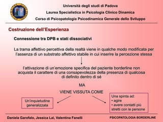 Università degli studi di Padova
Laurea Specialistica in Psicologia Clinico Dinamica
Corso di Psicopatologia Psicodinamica Generale dello Sviluppo
Daniela Garofalo, Jessica Lai, Valentina Fanelli PSICOPATOLOGIA BORDERLINE
Connessione tra DPB e stati dissociativi
Costruzione dell’Esperienza
l’attivazione di un’emozione specifica del paziente borderline non
acquista il carattere di una consapevolezza della presenza di qualcosa
di definito dentro di sé
Un’inquietudine
generalizzata
Una spinta ad:
• agire
• avere contatti più
stretti con le persone
La trama affettivo percettiva della realtà viene in qualche modo modificata per
l’assenza di un substrato affettivo stabile in cui inserire la percezione stessa
MA
VIENE VISSUTA COME
 